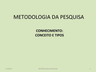 METODOLOGIA DA PESQUISA 
CONHECIMENTO: 
CONCEITO E TIPOS 
21/10/14 METODOLOGIA DA PESQUISA 1 
 