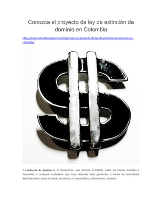 Conozca el proyecto de ley de extinción de
dominio en Colombia
http://www.colombialegalcorp.com/conozca-el-proyecto-de-ley-de-extincion-de-dominio-en-
colombia/
La extinción de dominio es el mecanismo que permite al Estado quitar los bienes muebles e
inmuebles a cualquier ciudadano que haya obtenido tales ganancias a través de actividades
delictivas tales como el lavado de activos, el narcotráfico, el terrorismo, etcétera.
 