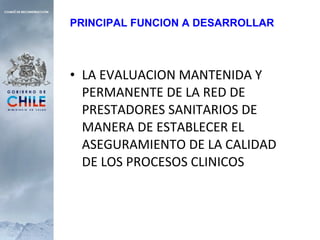 LA EVALUACION MANTENIDA Y PERMANENTE DE LA RED DE PRESTADORES SANITARIOS DE MANERA DE ESTABLECER EL ASEGURAMIENTO DE LA CALIDAD DE LOS PROCESOS CLINICOS PRINCIPAL FUNCION A DESARROLLAR 