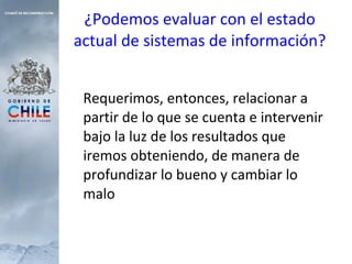 ¿Podemos evaluar con el estado actual de sistemas de información? Requerimos, entonces, relacionar a partir de lo que se cuenta e intervenir bajo la luz de los resultados que iremos obteniendo, de manera de profundizar lo bueno y cambiar lo malo 