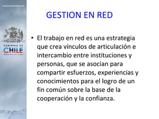 El trabajo en red es una estrategia que crea vínculos de articulación e intercambio entre instituciones y personas, que se asocian para compartir esfuerzos, experiencias y conocimientos para el logro de un fin común sobre la base de la cooperación y la confianza. GESTION EN RED 