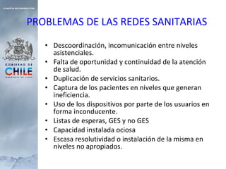 PROBLEMAS DE LAS REDES SANITARIAS Descoordinación, incomunicación entre niveles asistenciales. Falta de oportunidad y continuidad de la atención de salud. Duplicación de servicios sanitarios. Captura de los pacientes en niveles que generan ineficiencia. Uso de los dispositivos por parte de los usuarios en forma inconducente. Listas de esperas, GES y no GES Capacidad instalada ociosa Escasa resolutividad o instalación de la misma en niveles no apropiados. 