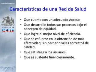 Características de una Red de Salud Que cuente con un adecuado Acceso Que desarrolle todos sus procesos bajo el concepto de equidad. Que logre el mejor nivel de eficiencia. Que se esfuerce en la obtención de más efectividad, sin perder niveles correctos de calidad. Que satisfaga a los usuarios Que se sustente financieramente. 