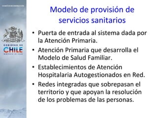 Modelo de provisión de servicios sanitarios Puerta de entrada al sistema dada por la Atención Primaria. Atención Primaria que desarrolla el Modelo de Salud Familiar. Establecimientos de Atención Hospitalaria Autogestionados en Red. Redes integradas que sobrepasan el territorio y que apoyan la resolución de los problemas de las personas. 
