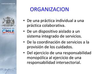 ORGANIZACION De una práctica individual a una práctica colaborativa. De un dispositivo aislado a un sistema integrado de servicios. De la coordinación de servicios a la provisión de los cuidados. Del ejercicio de una responsabilidad monopólica al ejercicio de una responsabilidad intersectorial. 