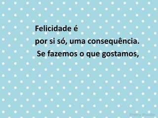 Felicidade é
por si só, uma consequência.
Se fazemos o que gostamos,
 