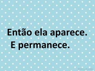 Então ela aparece.
E permanece.
 