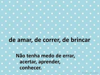 de amar, de correr, de brincar
Não tenha medo de errar,
acertar, aprender,
conhecer.
 