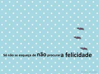 Só não se esqueça de nãoprocurara felicidade
 