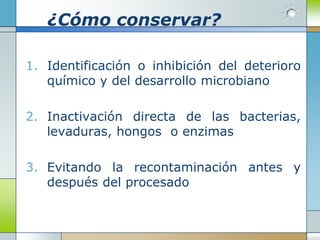 ¿Cómo conservar?

1. Identificación o inhibición del deterioro
   químico y del desarrollo microbiano

2. Inactivación directa de las bacterias,
   levaduras, hongos o enzimas

3. Evitando la recontaminación antes y
   después del procesado
 
