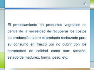 El procesamiento de productos vegetales se
deriva de la necesidad de recuperar los costos
de producción sobre el producto rechazado para
su consumo en fresco por no cubrir con los
parámetros de calidad como son: tamaño,
estado de madurez, forma, peso, etc.
 