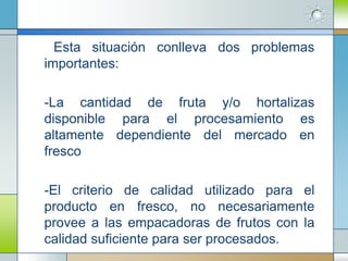 Esta situación conlleva dos problemas
importantes:

-La cantidad de fruta y/o hortalizas
disponible para el procesamiento es
altamente dependiente del mercado en
fresco

-El criterio de calidad utilizado para el
producto en fresco, no necesariamente
provee a las empacadoras de frutos con la
calidad suficiente para ser procesados.
 