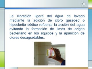 La cloración ligera del agua de lavado
mediante la adición de cloro gaseoso o
hipoclorito sódico refuerza la acción del agua
evitando la formación de limos de origen
bacteriano en los equipos y la aparición de
olores desagradables.
 