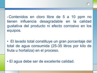• Contenidos  en cloro libre de 5 a 10 ppm no
tienen influencia desagradable en la calidad
gustativa del producto ni efecto corrosivo en los
equipos.

• El lavado total constituye un gran porcentaje del
total de agua consumida (25-35 litros por kilo de
fruta u hortaliza) en el proceso.

• El agua debe ser de excelente calidad.
 