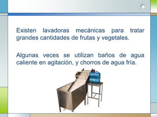Existen lavadoras mecánicas para tratar
grandes cantidades de frutas y vegetales.

Algunas veces se utilizan baños de agua
caliente en agitación, y chorros de agua fría.
 