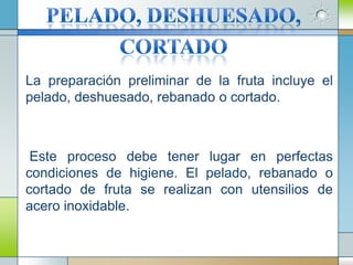 La preparación preliminar de la fruta incluye el
pelado, deshuesado, rebanado o cortado.



 Este proceso debe tener lugar en perfectas
condiciones de higiene. El pelado, rebanado o
cortado de fruta se realizan con utensilios de
acero inoxidable.
 