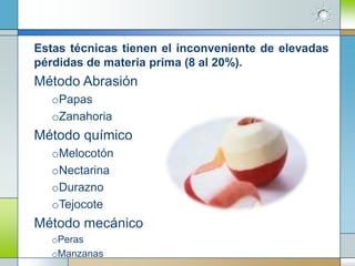 Estas técnicas tienen el inconveniente de elevadas
pérdidas de materia prima (8 al 20%).
Método Abrasión
   oPapas
   oZanahoria
Método químico
   oMelocotón
   oNectarina
   oDurazno
   oTejocote
Método mecánico
   oPeras
   oManzanas
 
