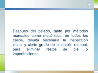 Después del pelado, tanto por métodos
manuales como mecánicos; en todos los
casos, resulta necesaria la inspección
visual y cierto grado de selección manual,
para    eliminar    restos   de    piel o
imperfecciones.
 