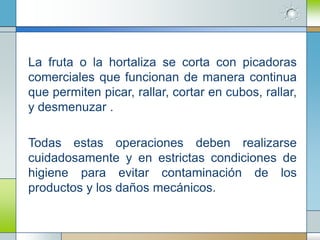 La fruta o la hortaliza se corta con picadoras
comerciales que funcionan de manera continua
que permiten picar, rallar, cortar en cubos, rallar,
y desmenuzar .

Todas estas operaciones deben realizarse
cuidadosamente y en estrictas condiciones de
higiene para evitar contaminación de los
productos y los daños mecánicos.
 