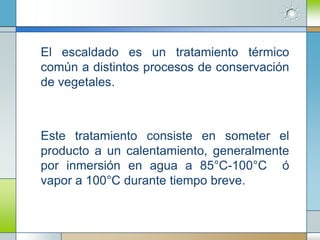 El escaldado es un tratamiento térmico
común a distintos procesos de conservación
de vegetales.



Este tratamiento consiste en someter el
producto a un calentamiento, generalmente
por inmersión en agua a 85°C-100°C ó
vapor a 100°C durante tiempo breve.
 
