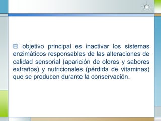 El objetivo principal es inactivar los sistemas
enzimáticos responsables de las alteraciones de
calidad sensorial (aparición de olores y sabores
extraños) y nutricionales (pérdida de vitaminas)
que se producen durante la conservación.
 