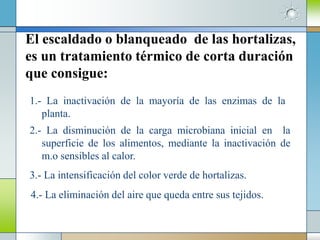 El escaldado o blanqueado de las hortalizas,
es un tratamiento térmico de corta duración
que consigue:
1.- La inactivación de la mayoría de las enzimas de la
   planta.
2.- La disminución de la carga microbiana inicial en la
   superficie de los alimentos, mediante la inactivación de
   m.o sensibles al calor.
3.- La intensificación del color verde de hortalizas.
4.- La eliminación del aire que queda entre sus tejidos.
 