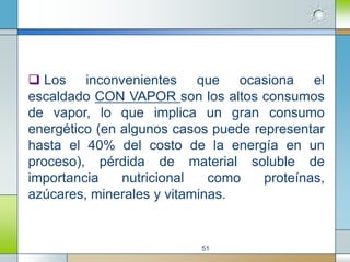  Los inconvenientes que ocasiona el
escaldado CON VAPOR son los altos consumos
de vapor, lo que implica un gran consumo
energético (en algunos casos puede representar
hasta el 40% del costo de la energía en un
proceso), pérdida de material soluble de
importancia    nutricional   como    proteínas,
azúcares, minerales y vitaminas.


                           51
 