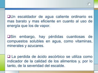 Un escaldador de agua caliente ordinario es
mas barato y mas eficiente en cuanto al uso de
energía que los de vapor.

Sin embargo, hay pérdidas cuantiosas de
compuestos solubles en agua, como vitaminas,
minerales y azucares.

 La perdida de ácido ascórbico se utiliza como
indicador de la calidad de los alimentos y, por lo
tanto, de la severidad del escalde.
 