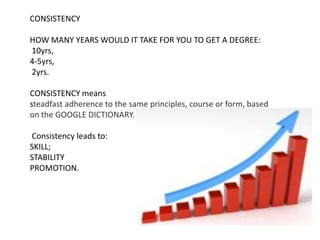 CONSISTENCY HOW MANY YEARS WOULD IT TAKE FOR YOU TO GET A DEGREE:  10yrs,  4-5yrs,  2yrs.  CONSISTENCY means steadfast adherence to the same principles, course or form, based on the GOOGLE DICTIONARY. Consistency leads to:   SKILL; STABILITY PROMOTION. 