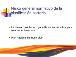 Marco general normativo de la
    planificación sectorial


   La nueva constitución: garantía de los derechos para
    alcanzar el buen vivir

   Plan Nacional del Buen Vivir
 