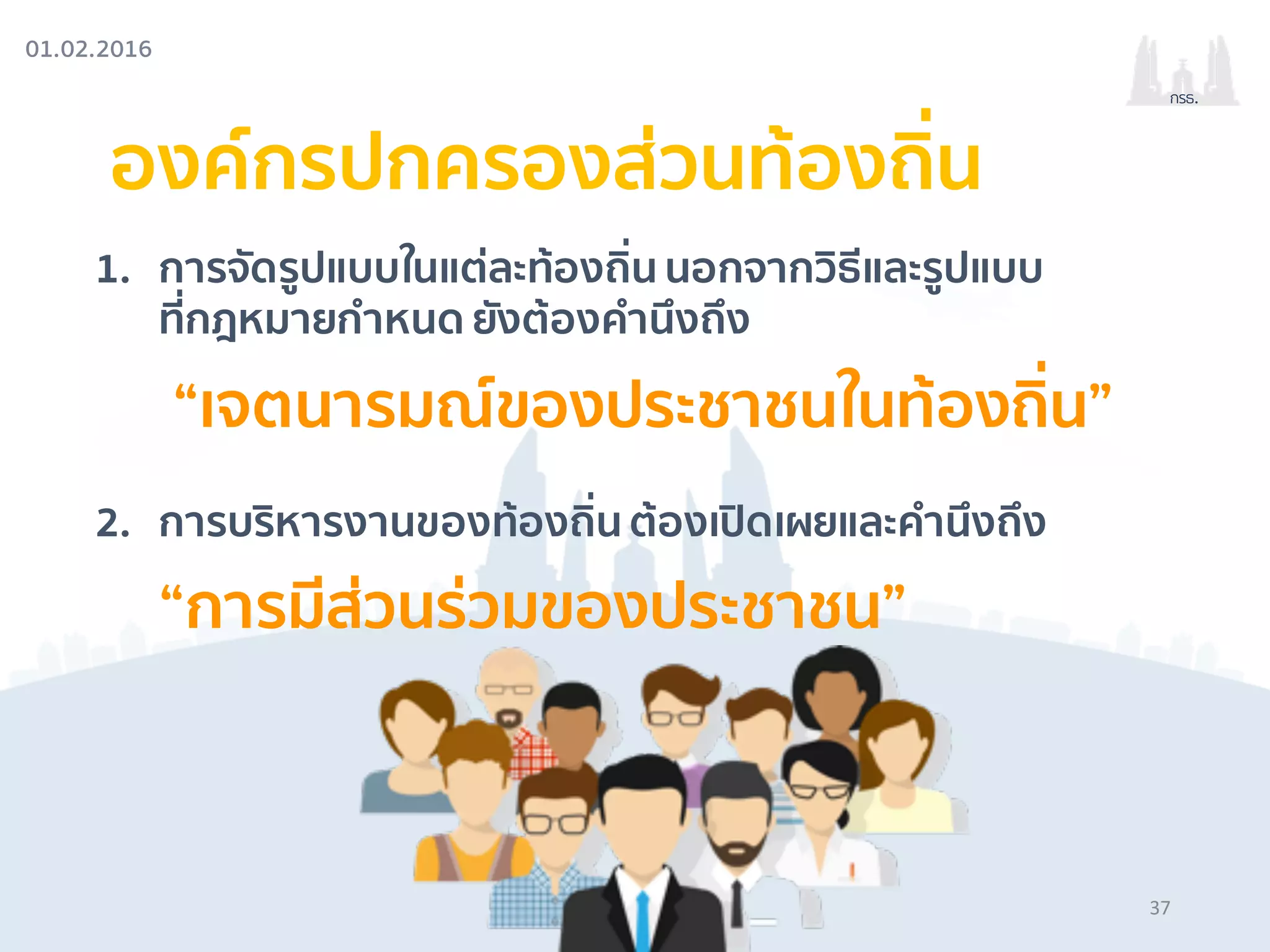 01.02.2016
กรธ.
องค์กรปกครองส่วนท้องถิ่น
1. การจัดรูปแบบในแต่ละท้องถิ่น นอกจากวิธีและรูปแบบ
ที่กฎหมายกําหนด ยังต้องคํานึงถึง
“เจตนารมณ์ของประชาชนในท้องถิ่น”
2. การบริหารงานของท้องถิ่น ต้องเปิดเผยและคํานึงถึง
“การมีส่วนร่วมของประชาชน”
37
 