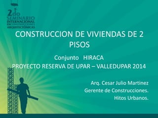 CONSTRUCCION DE VIVIENDAS DE 2 PISOS 
Conjunto HIRACA 
PROYECTO RESERVA DE UPAR – VALLEDUPAR 2014 
Arq. Cesar Julio Martinez 
Gerente de Construcciones. 
Hitos Urbanos.  