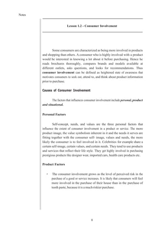 Notes
8
Lesson 1.2 - Consumer Involvement
Some consumers are characterized as being more involved in products
and shopping than others. A consumer who is highly involved with a product
would be interested in knowing a lot about it before purchasing. Hence he
reads brochures thoroughly, compares brands and models available at
different outlets, asks questions, and looks for recommendations. Thus
consumer involvement can be defined as heightened state of awareness that
motivates consumers to seek out, attend to, and think about product information
prior to purchase.
Causes of Consumer Involvement
The factors that influences consumer involvement include personal, product
and situational.
Personal Factors
Self-concept, needs, and values are the three personal factors that
influence the extent of consumer involvement in a product or service. The more
product image, the value symbolism inherent in it and the needs it serves are
fitting together with the consumer self- image, values and needs, the more
likely the consumer is to feel involved in it. Celebrities for example share a
certain self-image, certain values, and certain needs. They tend to use products
and services that reflect their life style. They get highly involved in purchasing
prestigious products like designer wear, imported cars, health care products etc.
Product Factors
➢ The consumer involvement grows as the level of perceived risk in the
purchase of a good or service increases. It is likely that consumers will feel
more involved in the purchase of their house than in the purchase of
tooth paste, because it is a much riskier purchase.
 