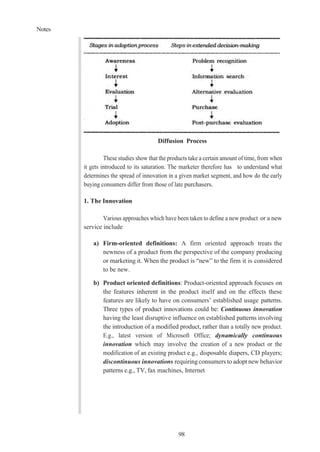 Notes
98
Diffusion Process
These studies show that the products take a certain amount of time, from when
it gets introduced to its saturation. The marketer therefore has to understand what
determines the spread of innovation in a given market segment, and how do the early
buying consumers differ from those of late purchasers.
1. The Innovation
Various approaches which have been taken to define a new product or a new
service include
a) Firm-oriented definitions: A firm oriented approach treats the
newness of a product from the perspective of the company producing
or marketing it. When the product is “new” to the firm it is considered
to be new.
b) Product oriented definitions: Product-oriented approach focuses on
the features inherent in the product itself and on the effects these
features are likely to have on consumers’ established usage patterns.
Three types of product innovations could be: Continuous innovation
having the least disruptive influence on established patterns involving
the introduction of a modified product, rather than a totally new product.
E.g., latest version of Microsoft Office; dynamically continuous
innovation which may involve the creation of a new product or the
modification of an existing product e.g., disposable diapers, CD players;
discontinuous innovations requiring consumers to adopt new behavior
patterns e.g., TV, fax machines, Internet
 