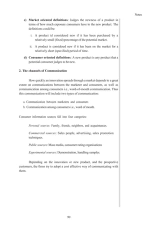 Notes
99
c) Market oriented definitions: Judges the newness of a product in
terms of how much exposure consumers have to the new product. The
definitions could be:
i. A product id considered new if it has been purchased by a
relatively small (fixed) percentage of the potential market.
ii. A product is considered new if it has been on the market for a
relatively short (specified) period of time.
d) Consumer oriented definitions: A new product is any product that a
potential consumer judges to be new.
2. The channels of Communication
How quickly an innovation spreads through a market depends to a great
extent on communications between the marketer and consumers, as well as
communication among consumers i.e., word-of-mouth communication. Thus
this communication will include two types of communication:
a. Communication between marketers and consumers
b. Communication among consumers i.e., word of mouth.
Consumer information sources fall into four categories:
Personal sources: Family, friends, neighbors, and acquaintances.
Commercial sources: Sales people, advertising, sales promotion
techniques.
Public sources: Mass media, consumer rating organisations
Experimental sources: Demonstration, handling samples.
Depending on the innovation or new product, and the prospective
customers, the firms try to adopt a cost effective way of communicating with
them.
 