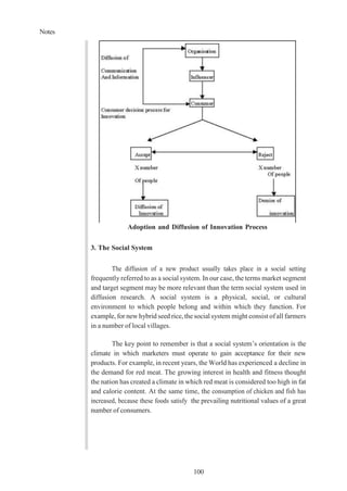 Notes
100
Adoption and Diffusion of Innovation Process
3. The Social System
The diffusion of a new product usually takes place in a social setting
frequently referred to as a social system. In our case, the terms market segment
and target segment may be more relevant than the term social system used in
diffusion research. A social system is a physical, social, or cultural
environment to which people belong and within which they function. For
example, for new hybrid seed rice, the social system might consist of all farmers
in a number of local villages.
The key point to remember is that a social system’s orientation is the
climate in which marketers must operate to gain acceptance for their new
products. For example, in recent years, the World has experienced a decline in
the demand for red meat. The growing interest in health and fitness thought
the nation has created a climate in which red meat is considered too high in fat
and calorie content. At the same time, the consumption of chicken and fish has
increased, because these foods satisfy the prevailing nutritional values of a great
number of consumers.
 