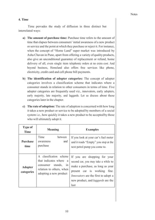 Notes
10
1
4. Time
Time pervades the study of diffusion in three distinct but
interrelated ways:
a) The amount of purchase time: Purchase time refers to the amount of
time that elapses between consumers’ initial awareness of a new product
or service and the point at which they purchase or reject it. For instance,
when the concept of “Home Land” super market was introduced by
Asha Chavan in Pune, apart from offering a variety of quality products,
also give an unconditional guarantee of replacement or refund, home
delivery of all, even single item telephonic orders at no extra cost. And
beyond business, Homeland also offers free services like phone,
electricity, credit card and cell phone bill payments.
b) The identification of adopter categories: The concept of adopter
categories involves a classification scheme that indicates where a
consumer stands in relation to other consumers in terms of time. Five
adopter categories are frequently used viz., innovators, early adopters,
early majority, late majority, and laggards. Let us discuss about these
categories later in the chapter.
c) The rate of adoption: The rate of adoption is concerned with how long
it takes a new product or service to be adopted by members of a social
system i.e., how quickly it takes a new product to be accepted bythose
who will ultimately adopt it.
Type of
Time
Meaning Examples
Purchase
time
Time between
awareness and
purchase
If you look at your car’s fuel meter
and it reads “Empty” you stop at the
next petrol pump you come to.
Adopter
categories
A classification scheme
that indicates where a
consumer stands, in
relation to others, when
adopting a new product
If you are shopping for your
second car, you may take a while to
make a purchase, as long as your
present car is working fine.
Innovators are the first to adopt a
new product, and laggards are the
last
 