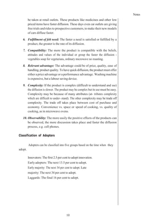 Notes
10
3
be taken at retail outlets. These products like medicines and other low
priced items have faster diffusion. These days even car outlets are giving
free trials and rides to prospective customers, to make their new models
of cars diffuse faster.
6. Fulfillment of felt need: The faster a need is satisfied or fulfilled by a
product, the greater is the rate of its diffusion.
7. Compatibility: The more the product is compatible with the beliefs,
attitudes and values of the individual or group the faster the diffusion -
vegetables soup for vegetarians, ordinary microwave no roasting.
8. Relevant advantage: The advantage could be of price, quality, ease of
handling, product quality. To have quick diffusion, the product must offer
either a price advantage or a performance advantage. Washing machine
is expensive, but a labour saving device.
9. Complexity: If the product is complex (difficult to understand and use)
the diffusion is slower. The product may be complex but its use must be easy.
Complexity may be because of many attributes (at- tributes complexity
which are difficult to under- stand). The other complexity may be trade off
complexity. The trade off takes place between cost of purchase and
economy. Convenience vs. space or speed of cooking, vs. quality of
cooking, as in microwave ovens.
10. Observability: The more easily the positive effects of the products can
be observed, the more discussion takes place and faster the diffusion
process, e.g. cell phones.
Classification of Adopters
Adopters can be classified into five groups based on the time when they
adopt.
Innovators: The first 2.5 per cent to adopt innovation.
Early adopters: The next 13.5 per cent to adopt.
Early majority: The next 34 per cent to adopt. Late
majority: The next 34 per cent to adopt.
Laggards: The final 16 per cent to adopt.
 