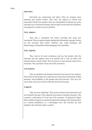 Notes
104
Innovators
Innovators are venturesome risk takers. They are younger, more
educated and socially mobile. They have the capacity to absorb risk
associated with the new product. They are cosmopolitan in outlook, are aware
and make use of commercial media, and are eager to learn about new products,
are progressive, ready to use new products.
Early adopters
They take a calculated risk before investing and using new
innovations. Theyare opinion leaders and provide information to groups, but they
are also concerned about failure. Therefore, they weigh advantages and
disadvantages of the product before plunging in for a purchase.
Early majority
They tend to be more continuous and use the product after the
innovators and early adopters seem to be satisfied with it. They are elders, well
educated and less socially mobile. They rely heavily on inter-personal source of in-
formation. They constitute 34 per cent of the consumers.
Late majority
They are doubtful and skeptical about the innovation of new products.
They tend to use the product not so much because of innovation, but because of other
pressures, non-availability of the product and social pressures. They have less
social status, and are less socially mobile than the previous group.
Laggards
They are more traditional. They possess limited social interaction and
are oriented to the past. They adopt the innovations with great reluctance. They
constitute a small portion of 16 per cent of the consumers. As depicted in figure
below adopter categories are generallydepicted as taking on the characteristics
of a normal distribution i.e., a bell-shaped curve that describes the total
population that ultimately adopts a product.
 