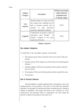 Notes
106
Adopter
Category
Description
Relative percentage
within which the
population that
eventually adopts
Late
majority
Skeptical-adopt new ideas just after
the average time; adopting may be
both an economic necessity and a
reaction to peer pressures;
innovations approached cautiously
34.0%
Laggards
Traditional-the last people to adopt an
innovation; most “localite” in
outlook; oriented to the past;
suspicious of the new
16.0%
Adopter categories
Non adopter Categories
A classification of the non-adopter categories would include:
a. The unaware group: Those consumers who are not aware of the new
product
b. Symbolic rejecters: Who, though aware of the product, have decided against
buying it.
c. Symbolic adopters: Who know the product will be useful or them but
have not tried it.
d. Trial adopters: Who have tried the product and also rejected the same.
e. Trial rejecters
Role of Personal Influence
Personal influence is another important factor, which plays a role in the
adoption process of new products. This refers to what effect the statements
made abut ‘a new product’ by one person will have on another person’s change in
attitude or probability. This means that based on the comments or views
expressed by ones personal friend or acquaintance one may change the
decision to adopt a new product or innovation. It is
 