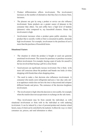 Notes
9
➢ Product differentiation affects involvement. The involvement
increases as the number of alternatives that they have to choose from,
increases.
➢ The pleasure one gets by using a product or service can also influence
involvement. Some products are a greater source of pleasure to the
consumer than others. Tea and coffee have a high level of hedonic
(pleasure) value compared to, say household cleaners. Hence the
involvement is high.
➢ Involvement increases when a product gains public attention. Any
product that is socially visible or that is consumed in public, demands
high involvement. For example, involvement in the purchase of car is
more than the purchase of household items.
Situational Factors
➢ The situation in which the product is bought or used can generate
emotional involvement. The reason for purchase or purchase occasion
affects involvement. For example, buying a pair of socks for oneself is
far less involved than buying a gift for a close friend.
➢ Social pressure can significantly increase involvement. One is likely to be
more self conscious about the products and brands one looks at when
shopping with friends than when shopping alone.
➢ The need to make a fast decision also influences involvement. A
consumer who needs a new refrigerator and sees a ‘one- day- only sale’
at an appliances retailer does not have the time to shop around and compare
different brands and prices. The eminence of the decision heightens
involvement.
➢ The involvement is high when the decision is irrevocable, for example
when the retailer does not accept return or exchange on the sale items.
Thus involvement may be from outside the individual, as with
situational involvement or from with in the individual as with enduring
involvement. It can be induced by a host of personal-product-and situation related
factors, many of which can be controlled by the marketer. It affects the ways in which
consumers see, process, and send information to others.
 