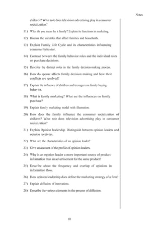 Notes
10
9
children? What role does television advertising play in consumer
socialization?
11) What do you mean by a family? Explain its functions in marketing.
12) Discuss the variables that affect families and households.
13) Explain Family Life Cycle and its characteristics influencing
consumer behavior.
14) Contrast between the family behavior roles and the individual roles
on purchase decisions.
15) Describe the distinct roles in the family decision-making process.
16) How do spouse affects family decision making and how their
conflicts are resolved?
17) Explain the influence of children and teenagers on family buying
behavior.
18) What is family marketing? What are the influences on family
purchase?
19) Explain family marketing model with illustration.
20) How does the family influence the consumer socialization of
children? What role does television advertising play in consumer
socialization?
21) Explain Opinion leadership. Distinguish between opinion leaders and
opinion receivers.
22) What are the characteristics of an opinion leader?
23) Give an account of the profile of opinion leaders.
24) Why is an opinion leader a more important source of product
information than an advertisement for the same product?
25) Describe about the frequency and overlap of opinions in
information flow.
26) How opinion leadership does define the marketing strategy of a firm?
27) Explain diffusion of innovations.
28) Describe the various elements in the process of diffusion.
 
