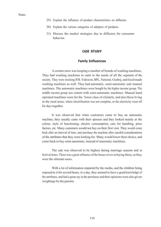 Notes
110
29) Explain the influence of product characteristics on diffusion.
30) Explain the various categories of adopters of products.
31) Discuss the market strategies due to diffusion for consumer
behavior.
CASE STUDY
Family Influences
A certain store was keeping a number of brands of washing machines.
They had washing machines to cater to the needs of all the segments of the
society. They were stocking IFB, Videocon, BPL, National, Godrej, and local made
washing machines as well. They had automatic, semi-automatic and manual
machines. The automatic machines were bought by the higher income group. The
middle income group was content with semi-automatic machines. Manual hand
operated machines were for the ‘lower class of clientele, and also those living
in the rural areas, where electrification was not complete, or the electricity went off
for days together.
It was observed that when customers came to buy an automatic
machine, they usually came with their spouses and they looked mainly at the
colour, style of functioning, electric consumption, care for handling, price
factors, etc. Many customers would not buy on their first visit. They would come
back after an interval of time, and purchase the machine after careful considerations
of the attributes that they were.looking for. Many would lower their choice, and
come back to buy semi-automatic, instead of automatic machines.
The sale was observed to be highest during marriage seasons and at
festival times. There was a great influence of the house-wives in buying these, as they
were the ultimate users.
With a lot of information imparted by the media, and the children being
exposed to it for several hours, in a day, they seemed to have a good knowledge of
the attributes, and had a great say in the purchases and their opinions werealso given
weightage by the parents.
 