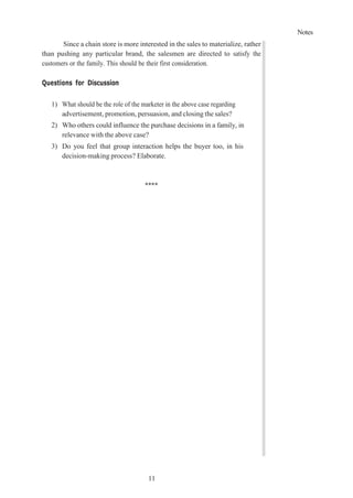 Notes
11
1
Since a chain store is more interested in the sales to materialize, rather
than pushing any particular brand, the salesmen are directed to satisfy the
customers or the family. This should be their first consideration.
Questions for Discussion
1) What should be the role of the marketer in the above case regarding
advertisement, promotion, persuasion, and closing the sales?
2) Who others could influence the purchase decisions in a family, in
relevance with the above case?
3) Do you feel that group interaction helps the buyer too, in his
decision-making process? Elaborate.
****
 