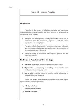 Notes
114
Lesson 3.1 - Consumer Perceptions
Introduction
Perception is the process of selecting, organizing and interpreting
information inputs to produce meaning. The above definition of perception lays
emphasis on certain features:
➢ Perception is a mental process, whereby an individual selects data or
information from the environment, organizes it and then draws
significance or meaning from it.
➢ Perception is basically a cognitive or thinking process and individual
activities; emotions, feelings etc. are based on his or her perceptions of
their surroundings or environment.
➢ Perception being an intellectual and cognitive process will be
subjective in nature.
The Process of Perception has Three Sub Stages
1. Sensation– Attending to an object/event with one of five senses
2. Organization – Categorizing by matching sensed stimulus with
similar object in memory, e.g. color
3. Interpretation– Attaching meaning to stimulus, making judgments as to
value and liking, e.g. bitter taste
People can emerge with different perceptions of the same object
because of three perceptual processes:
1. Selective attention
2. Selective distortion and
3. Selective retention
 