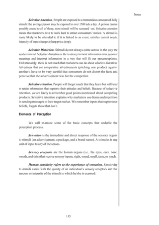 Notes
115
Selective Attention. People are exposed to a tremendous amount of daily
stimuli: the average person may be exposed to over 1500 ads a day. A person cannot
possibly attend to all of these; most stimuli will be screened out. Selective attention
means that marketers have to work hard to attract consumers’ notice. A stimuli is
more likely to be attended to if it is linked to an event, satisfies current needs,
intensity of input changes (sharp price drop).
Selective Distortion. Stimuli do not always come across in the way the
senders intend. Selective distortion is the tendency to twist information into personal
meanings and interpret information in a way that will fit our preconceptions.
Unfortunately, there is not much that marketers can do about selective distortion.
Advertisers that use comparative advertisements (pitching one product against
another), have to be very careful that consumers do not distort the facts and
perceive that the advertisement was for the competitor.
Selective retention. People will forget much that they learn but will tend
to retain information that supports their attitudes and beliefs. Because of selective
retention, we are likely to remember good points mentioned about competing
products. Selective retention explains why marketers use drama and repetition
in sendingmessages to their target market. We remember inputs that support our
beliefs, forgets those that don’t.
Elements of Perception
We will examine some of the basic concepts that underlie the
perception process.
Sensation is the immediate and direct response of the sensory organs
to stimuli (an advertisement, a package, and a brand name). A stimulus is any
unit of input to any of the senses.
Sensory receptors are the human organs (i.e., the eyes, ears, nose,
mouth, and skin) that receive sensory inputs, sight, sound, smell, taste, or touch.
Human sensitivity refers to the experience of sensation. Sensitivity
to stimuli varies with the quality of an individual’s sensory receptors and the
amount or intensity of the stimuli to which he/she is exposed.
 