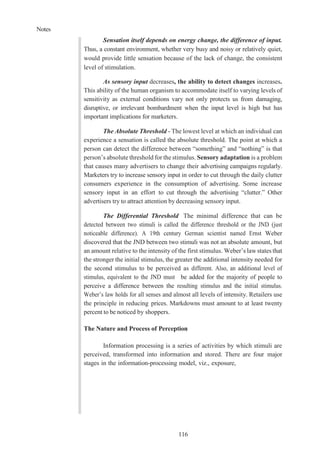Notes
116
Sensation itself depends on energy change, the difference of input.
Thus, a constant environment, whether very busy and noisy or relatively quiet,
would provide little sensation because of the lack of change, the consistent
level of stimulation.
As sensory input decreases, the ability to detect changes increases.
This ability of the human organism to accommodate itself to varying levels of
sensitivity as external conditions vary not only protects us from damaging,
disruptive, or irrelevant bombardment when the input level is high but has
important implications for marketers.
The Absolute Threshold - The lowest level at which an individual can
experience a sensation is called the absolute threshold. The point at which a
person can detect the difference between “something” and “nothing” is that
person’s absolute threshold for the stimulus. Sensory adaptation is a problem
that causes many advertisers to change their advertising campaigns regularly.
Marketers try to increase sensory input in order to cut through the daily clutter
consumers experience in the consumption of advertising. Some increase
sensory input in an effort to cut through the advertising “clutter.” Other
advertisers try to attract attention by decreasing sensory input.
The Differential Threshold The minimal difference that can be
detected between two stimuli is called the difference threshold or the JND (just
noticeable difference). A 19th century German scientist named Ernst Weber
discovered that the JND between two stimuli was not an absolute amount, but
an amount relative to the intensity of the first stimulus. Weber’s law states that
the stronger the initial stimulus, the greater the additional intensity needed for
the second stimulus to be perceived as different. Also, an additional level of
stimulus, equivalent to the JND must be added for the majority of people to
perceive a difference between the resulting stimulus and the initial stimulus.
Weber’s law holds for all senses and almost all levels of intensity. Retailers use
the principle in reducing prices. Markdowns must amount to at least twenty
percent to be noticed by shoppers.
The Nature and Process of Perception
Information processing is a series of activities by which stimuli are
perceived, transformed into information and stored. There are four major
stages in the information-processing model, viz., exposure,
 