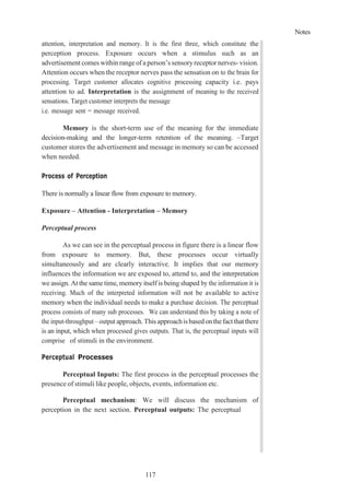 Notes
117
attention, interpretation and memory. It is the first three, which constitute the
perception process. Exposure occurs when a stimulus such as an
advertisement comes within range of a person’s sensoryreceptor nerves- vision.
Attention occurs when the receptor nerves pass the sensation on to the brain for
processing. Target customer allocates cognitive processing capacity i.e. pays
attention to ad. Interpretation is the assignment of meaning to the received
sensations. Target customer interprets the message
i.e. message sent = message received.
Memory is the short-term use of the meaning for the immediate
decision-making and the longer-term retention of the meaning. –Target
customer stores the advertisement and message in memory so can be accessed
when needed.
Process of Perception
There is normally a linear flow from exposure to memory.
Exposure – Attention - Interpretation – Memory
Perceptual process
As we can see in the perceptual process in figure there is a linear flow
from exposure to memory. But, these processes occur virtually
simultaneously and are clearly interactive. It implies that our memory
influences the information we are exposed to, attend to, and the interpretation
we assign. At the same time, memory itself is being shaped by the information it is
receiving. Much of the interpreted information will not be available to active
memory when the individual needs to make a purchase decision. The perceptual
process consists of many sub processes. We can understand this by taking a note of
the input-throughput – output approach.Thisapproachisbasedonthefactthatthere
is an input, which when processed gives outputs. That is, the perceptual inputs will
comprise of stimuli in the environment.
Perceptual Processes
Perceptual Inputs: The first process in the perceptual processes the
presence of stimuli like people, objects, events, information etc.
Perceptual mechanism: We will discuss the mechanism of
perception in the next section. Perceptual outputs: The perceptual
 