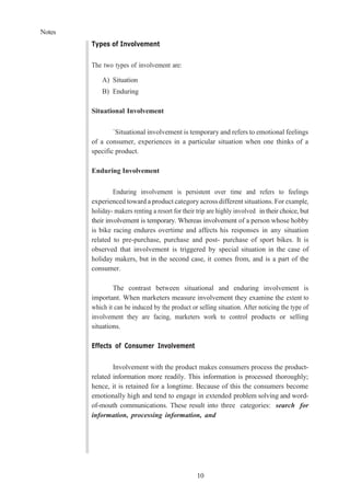 Notes
10
Types of Involvement
The two types of involvement are:
A) Situation
B) Enduring
Situational Involvement
`Situational involvement is temporary and refers to emotional feelings
of a consumer, experiences in a particular situation when one thinks of a
specific product.
Enduring Involvement
Enduring involvement is persistent over time and refers to feelings
experienced toward a product category across different situations. For example,
holiday- makers renting a resort for their trip are highly involved in their choice, but
their involvement is temporary. Whereas involvement of a person whose hobby
is bike racing endures overtime and affects his responses in any situation
related to pre-purchase, purchase and post- purchase of sport bikes. It is
observed that involvement is triggered by special situation in the case of
holiday makers, but in the second case, it comes from, and is a part of the
consumer.
The contrast between situational and enduring involvement is
important. When marketers measure involvement they examine the extent to
which it can be induced by the product or selling situation. After noticing the type of
involvement they are facing, marketers work to control products or selling
situations.
Effects of Consumer Involvement
Involvement with the product makes consumers process the product-
related information more readily. This information is processed thoroughly;
hence, it is retained for a longtime. Because of this the consumers become
emotionally high and tend to engage in extended problem solving and word-
of-mouth communications. These result into three categories: search for
information, processing information, and
 