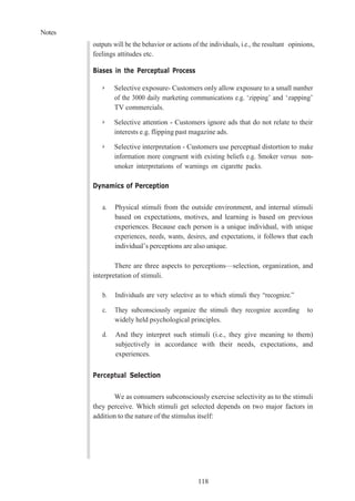 Notes
118
outputs will be the behavior or actions of the individuals, i.e., the resultant opinions,
feelings attitudes etc.
Biases in the Perceptual Process
➢ Selective exposure- Customers only allow exposure to a small number
of the 3000 daily marketing communications e.g. ‘zipping’ and ‘zapping’
TV commercials.
➢ Selective attention - Customers ignore ads that do not relate to their
interests e.g. flipping past magazine ads.
➢ Selective interpretation - Customers use perceptual distortion to make
information more congruent with existing beliefs e.g. Smoker versus non-
smoker interpretations of warnings on cigarette packs.
Dynamics of Perception
a. Physical stimuli from the outside environment, and internal stimuli
based on expectations, motives, and learning is based on previous
experiences. Because each person is a unique individual, with unique
experiences, needs, wants, desires, and expectations, it follows that each
individual’s perceptions are also unique.
There are three aspects to perceptions—selection, organization, and
interpretation of stimuli.
b. Individuals are very selective as to which stimuli they “recognize.”
c. They subconsciously organize the stimuli they recognize according to
widely held psychological principles.
d. And they interpret such stimuli (i.e., they give meaning to them)
subjectively in accordance with their needs, expectations, and
experiences.
Perceptual Selection
We as consumers subconsciously exercise selectivity as to the stimuli
they perceive. Which stimuli get selected depends on two major factors in
addition to the nature of the stimulus itself:
 
